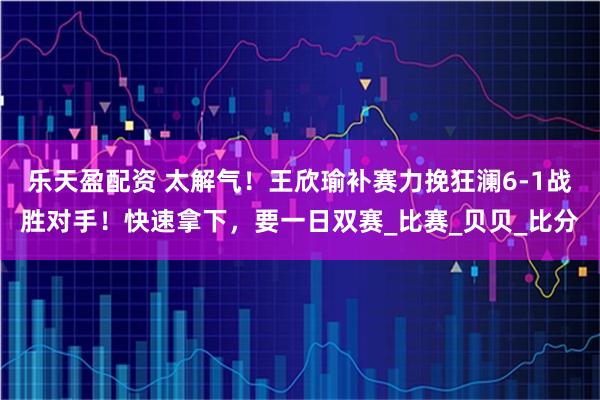 乐天盈配资 太解气！王欣瑜补赛力挽狂澜6-1战胜对手！快速拿下，要一日双赛_比赛_贝贝_比分