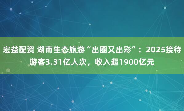 宏益配资 湖南生态旅游“出圈又出彩”：2025接待游客3.31亿人次，收入超1900亿元