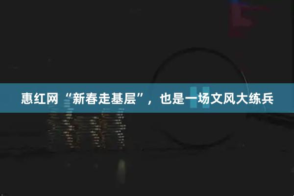 惠红网 “新春走基层”,也是一场文风大练兵