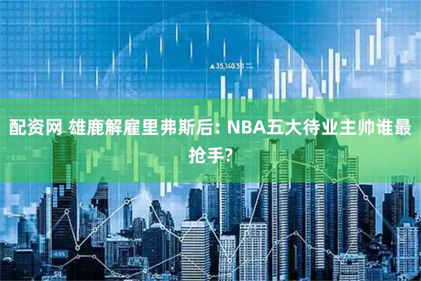 配资网 雄鹿解雇里弗斯后: NBA五大待业主帅谁最抢手?
