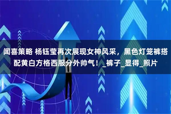 闻喜策略 杨钰莹再次展现女神风采,黑色灯笼裤搭配黄白方格西服分外帅气!_裤子_显得_照片