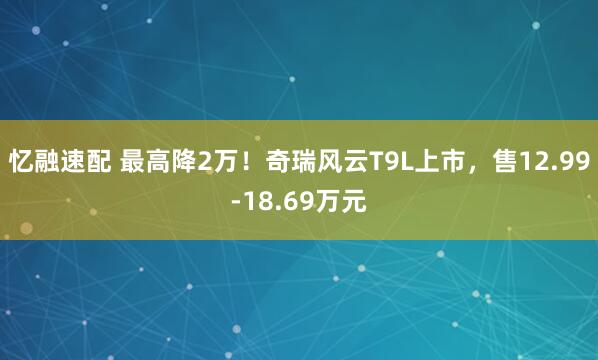 忆融速配 最高降2万!奇瑞风云T9L上市,售12.99-18.69万元